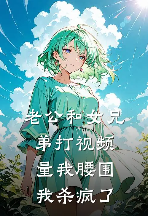 老公和女兄弟打视频量我腰围，我杀疯了(潇潇阿泽)在线免费小说_热门网络小说老公和女兄弟打视频量我腰围，我杀疯了潇潇阿泽